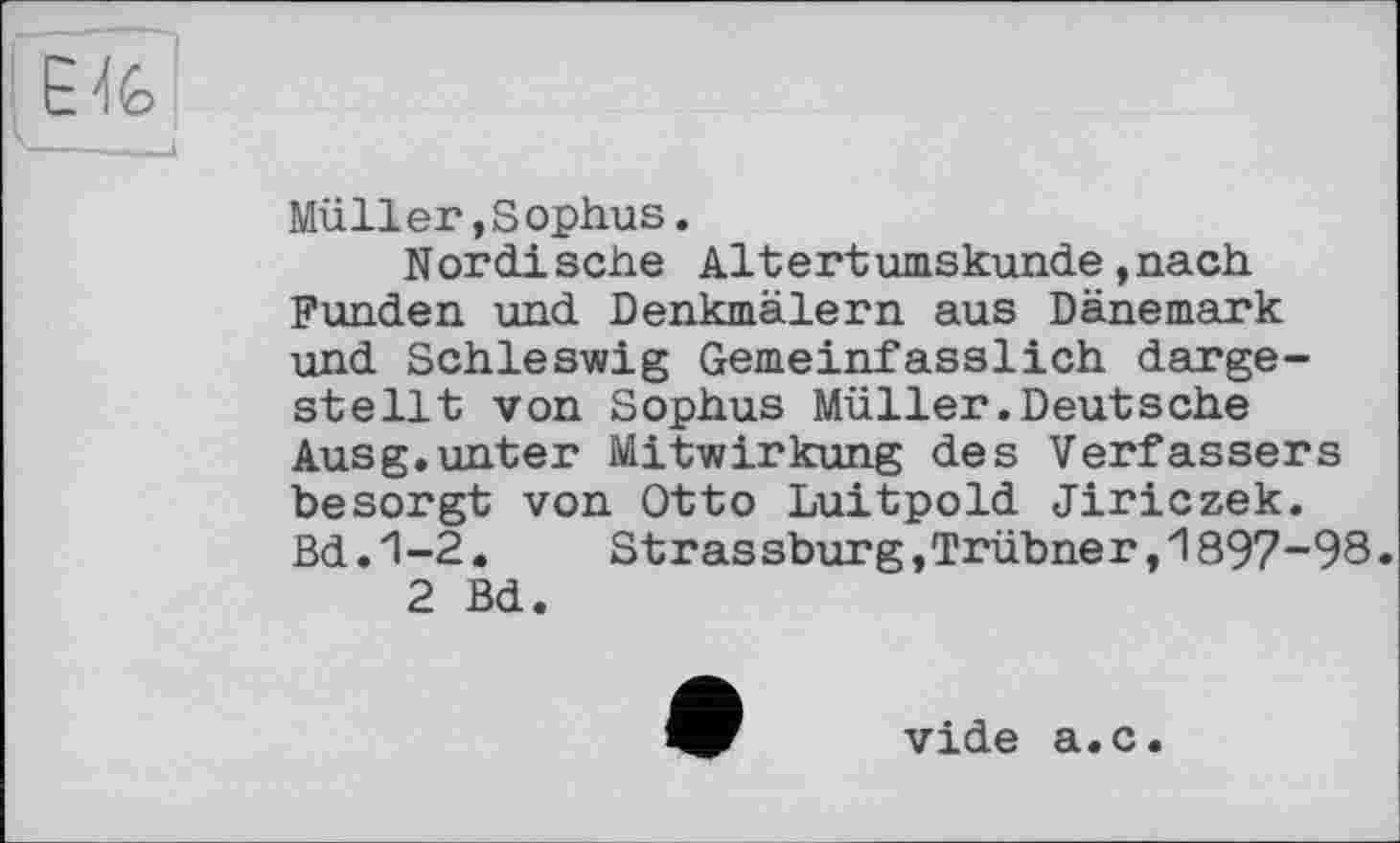 ﻿Müller»Sophus.
Nordische Altertumskunde»nach Funden und Denkmälern aus Dänemark und Schleswig Gemeinfasslich dargestellt von Sophus Müller.Deutsche Ausg.unter Mitwirkung des Verfassers besorgt von Otto Luitpold Jiriczek. Bd.1-2.	Strassburg »Trübner,1897-98.
2 Bd.
vide a.c.